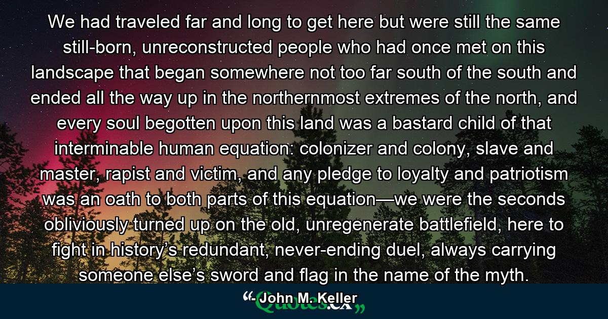 We had traveled far and long to get here but were still the same still-born, unreconstructed people who had once met on this landscape that began somewhere not too far south of the south and ended all the way up in the northernmost extremes of the north, and every soul begotten upon this land was a bastard child of that interminable human equation: colonizer and colony, slave and master, rapist and victim, and any pledge to loyalty and patriotism was an oath to both parts of this equation—we were the seconds obliviously turned up on the old, unregenerate battlefield, here to fight in history’s redundant, never-ending duel, always carrying someone else’s sword and flag in the name of the myth. - Quote by John M. Keller