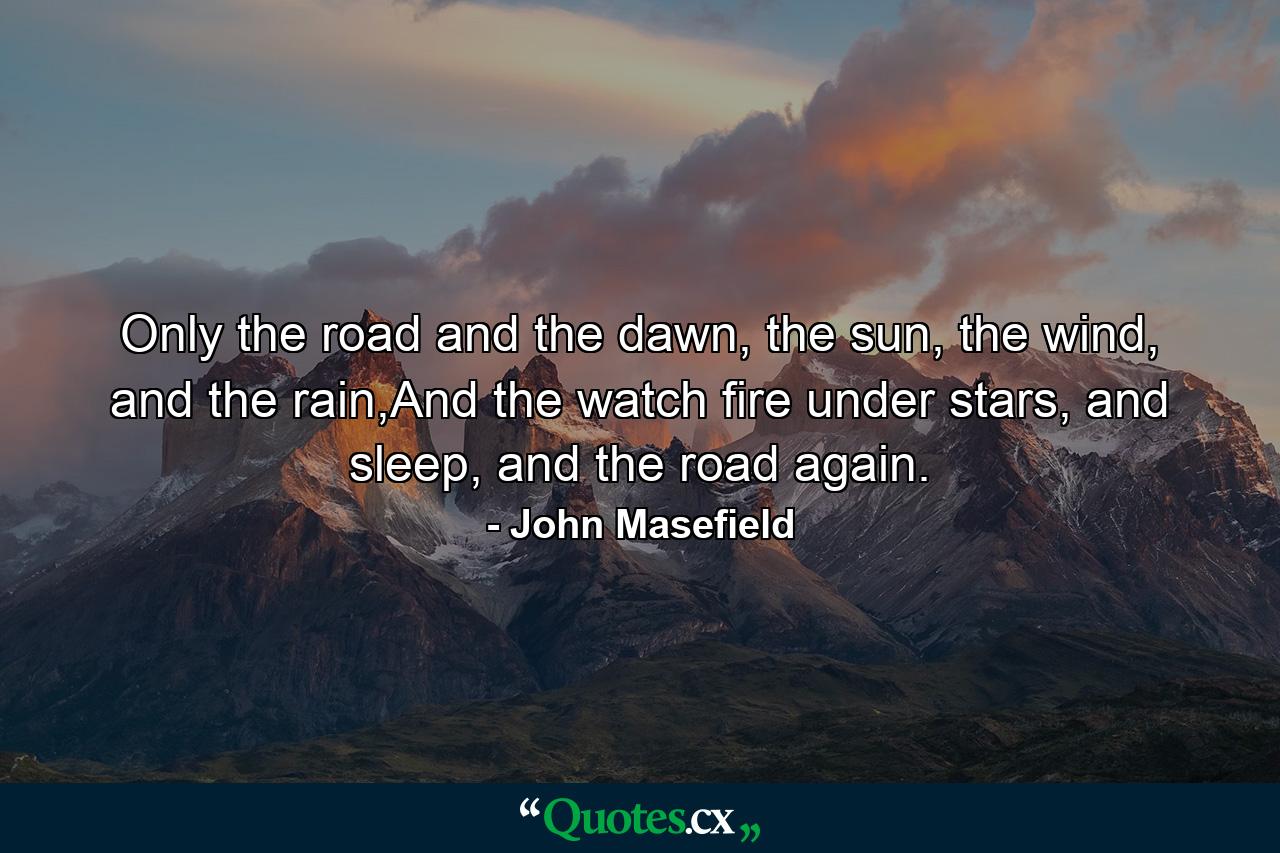 Only the road and the dawn, the sun, the wind, and the rain,And the watch fire under stars, and sleep, and the road again. - Quote by John Masefield