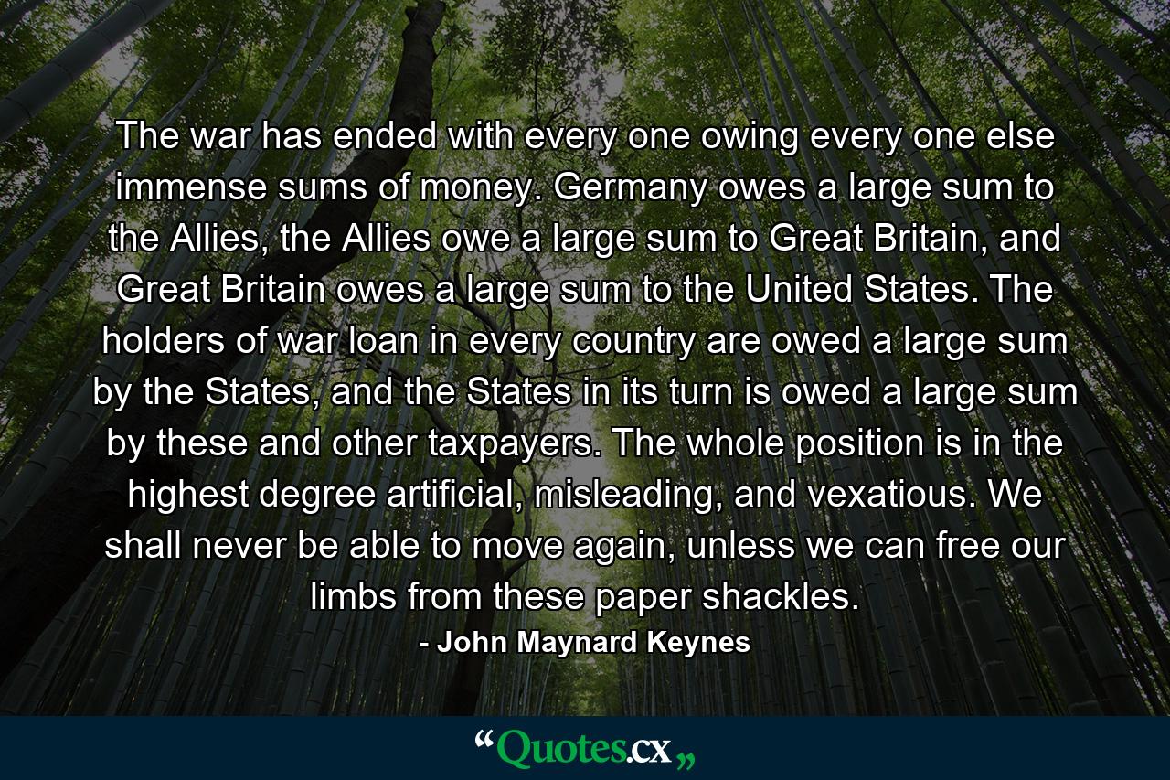 The war has ended with every one owing every one else immense sums of money. Germany owes a large sum to the Allies, the Allies owe a large sum to Great Britain, and Great Britain owes a large sum to the United States. The holders of war loan in every country are owed a large sum by the States, and the States in its turn is owed a large sum by these and other taxpayers. The whole position is in the highest degree artificial, misleading, and vexatious. We shall never be able to move again, unless we can free our limbs from these paper shackles. - Quote by John Maynard Keynes