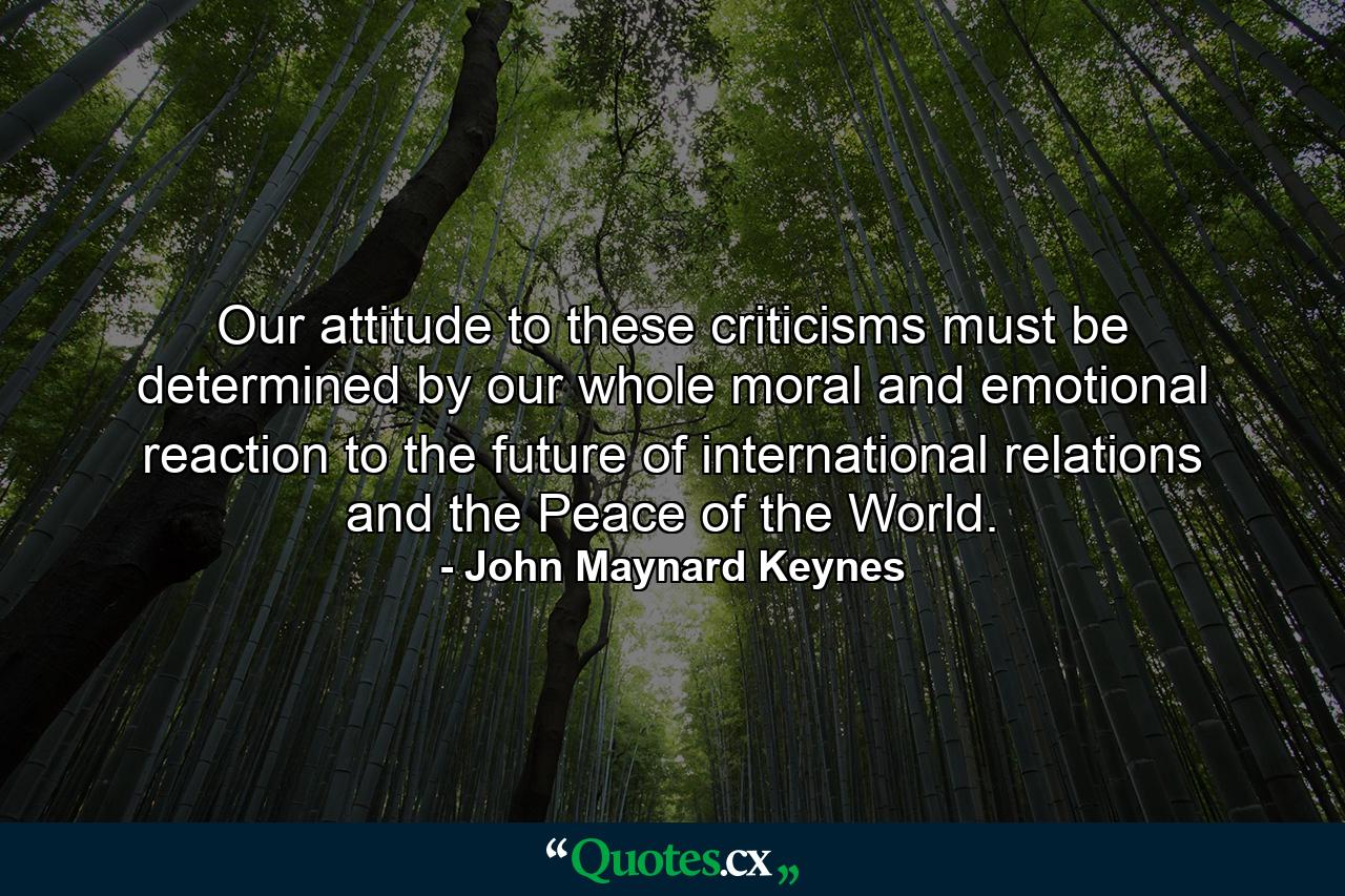 Our attitude to these criticisms must be determined by our whole moral and emotional reaction to the future of international relations and the Peace of the World. - Quote by John Maynard Keynes