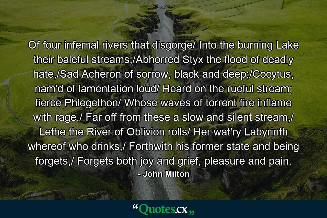 Of four infernal rivers that disgorge/ Into the burning Lake their baleful streams;/Abhorred Styx the flood of deadly hate,/Sad Acheron of sorrow, black and deep;/Cocytus, nam'd of lamentation loud/ Heard on the rueful stream; fierce Phlegethon/ Whose waves of torrent fire inflame with rage./ Far off from these a slow and silent stream,/ Lethe the River of Oblivion rolls/ Her wat'ry Labyrinth whereof who drinks,/ Forthwith his former state and being forgets,/ Forgets both joy and grief, pleasure and pain. - Quote by John Milton