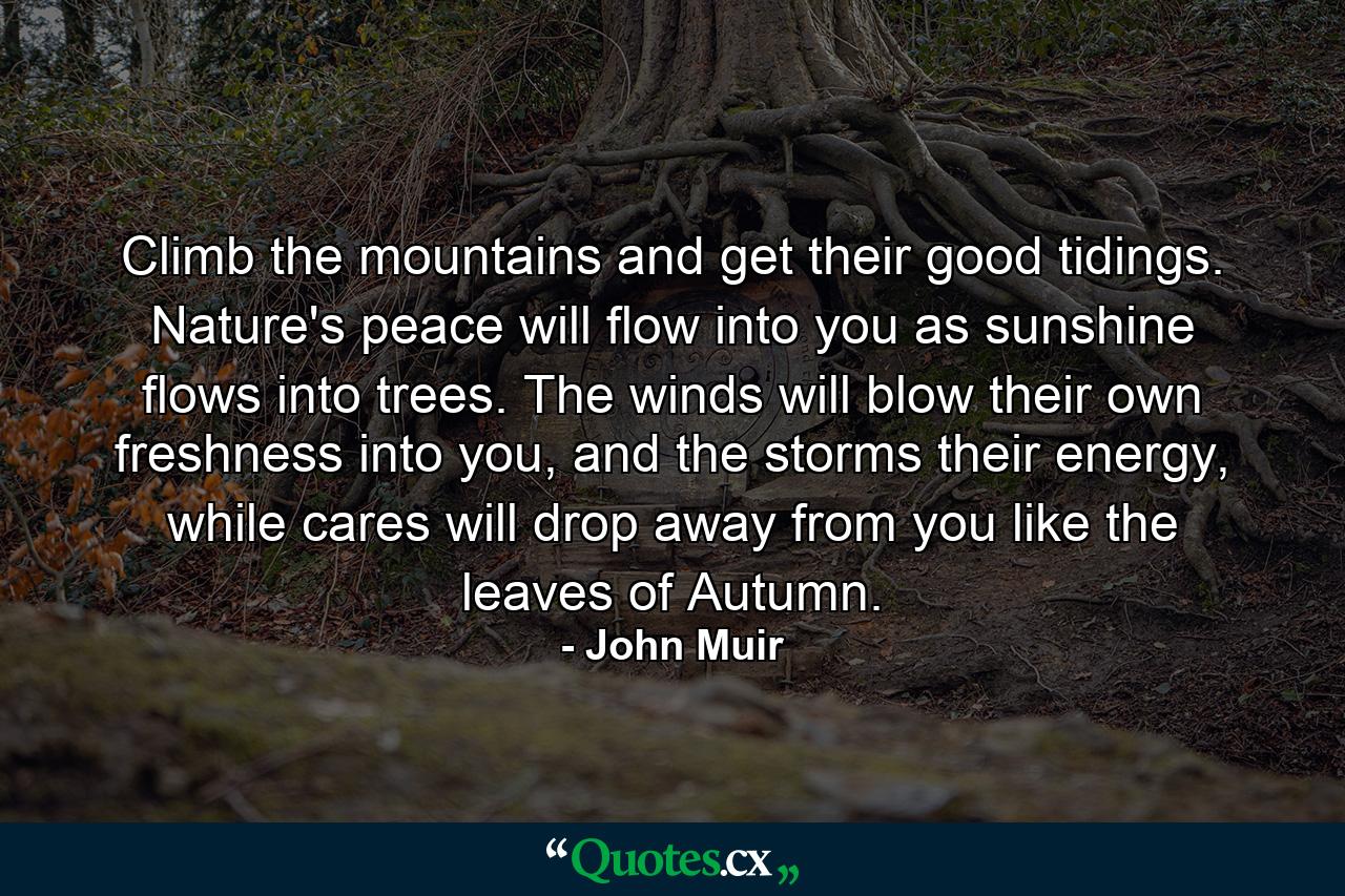 Climb the mountains and get their good tidings. Nature's peace will flow into you as sunshine flows into trees. The winds will blow their own freshness into you, and the storms their energy, while cares will drop away from you like the leaves of Autumn. - Quote by John Muir