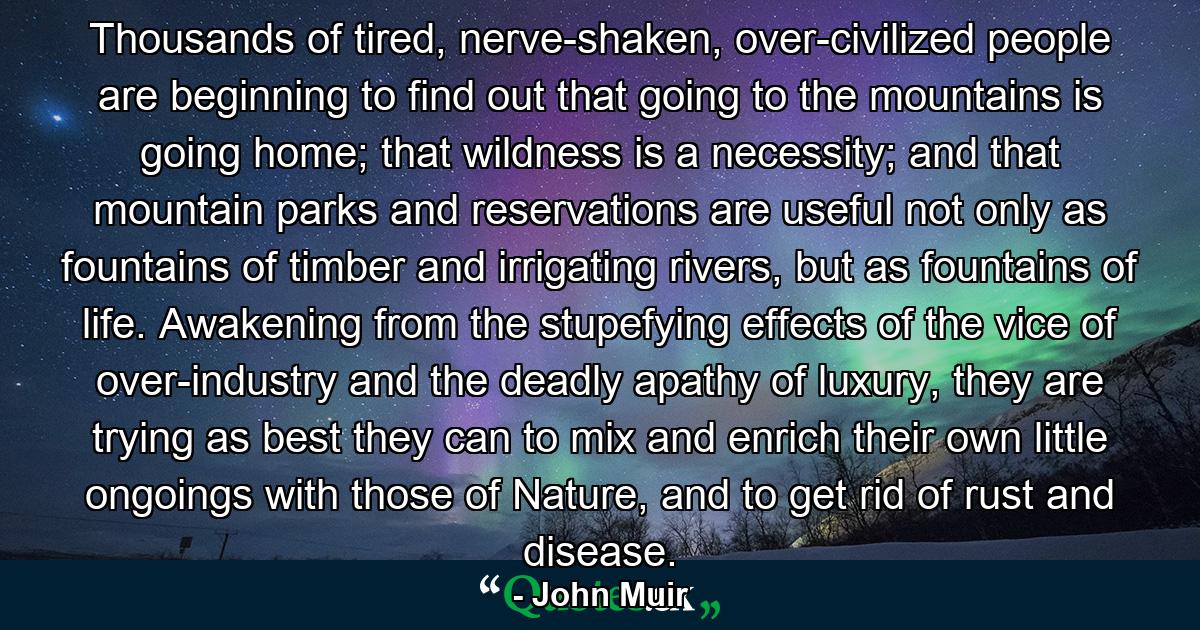 Thousands of tired, nerve-shaken, over-civilized people are beginning to find out that going to the mountains is going home; that wildness is a necessity; and that mountain parks and reservations are useful not only as fountains of timber and irrigating rivers, but as fountains of life. Awakening from the stupefying effects of the vice of over-industry and the deadly apathy of luxury, they are trying as best they can to mix and enrich their own little ongoings with those of Nature, and to get rid of rust and disease. - Quote by John Muir