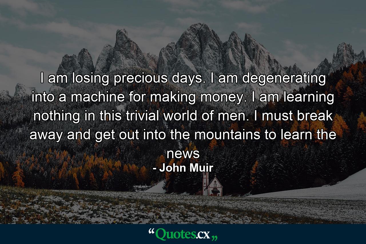 I am losing precious days. I am degenerating into a machine for making money. I am learning nothing in this trivial world of men. I must break away and get out into the mountains to learn the news - Quote by John Muir