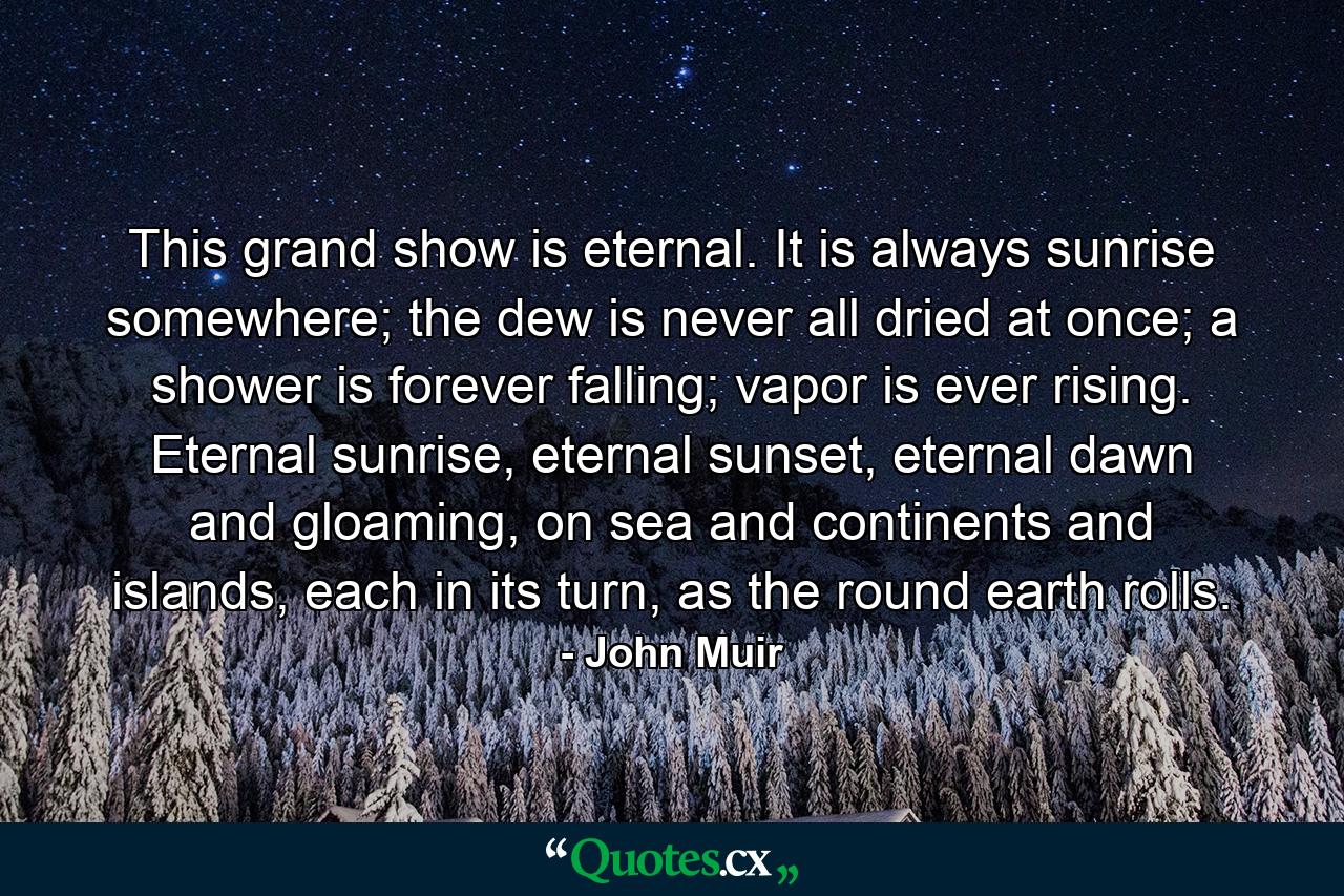 This grand show is eternal. It is always sunrise somewhere; the dew is never all dried at once; a shower is forever falling; vapor is ever rising. Eternal sunrise, eternal sunset, eternal dawn and gloaming, on sea and continents and islands, each in its turn, as the round earth rolls. - Quote by John Muir