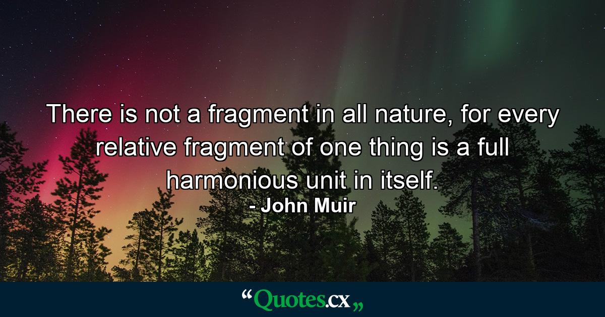 There is not a fragment in all nature, for every relative fragment of one thing is a full harmonious unit in itself. - Quote by John Muir