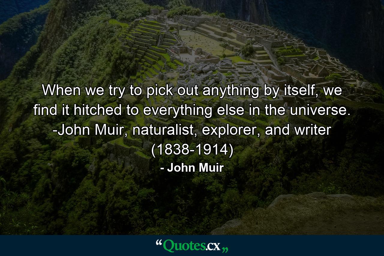 When we try to pick out anything by itself, we find it hitched to everything else in the universe. -John Muir, naturalist, explorer, and writer (1838-1914) - Quote by John Muir