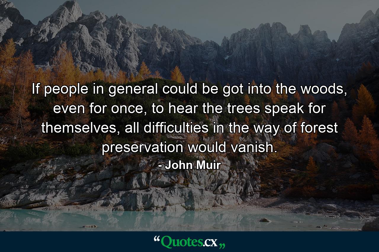 If people in general could be got into the woods, even for once, to hear the trees speak for themselves, all difficulties in the way of forest preservation would vanish. - Quote by John Muir