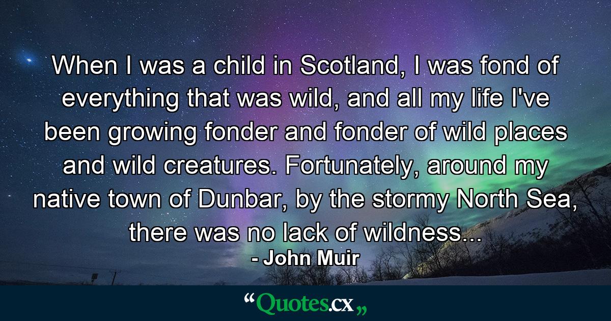 When I was a child in Scotland, I was fond of everything that was wild, and all my life I've been growing fonder and fonder of wild places and wild creatures. Fortunately, around my native town of Dunbar, by the stormy North Sea, there was no lack of wildness... - Quote by John Muir