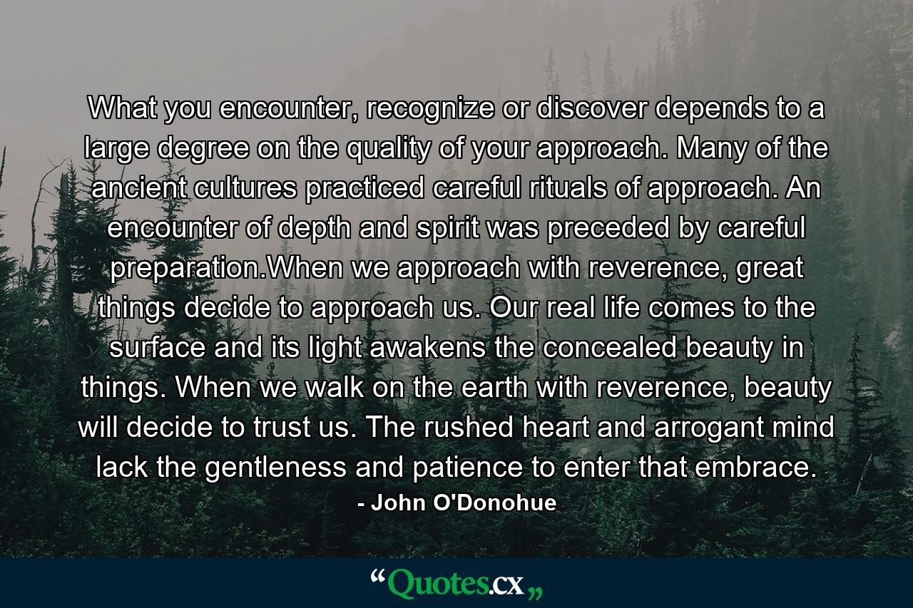 What you encounter, recognize or discover depends to a large degree on the quality of your approach. Many of the ancient cultures practiced careful rituals of approach. An encounter of depth and spirit was preceded by careful preparation.When we approach with reverence, great things decide to approach us. Our real life comes to the surface and its light awakens the concealed beauty in things. When we walk on the earth with reverence, beauty will decide to trust us. The rushed heart and arrogant mind lack the gentleness and patience to enter that embrace. - Quote by John O'Donohue