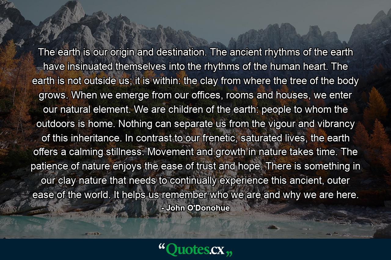 The earth is our origin and destination. The ancient rhythms of the earth have insinuated themselves into the rhythms of the human heart. The earth is not outside us; it is within: the clay from where the tree of the body grows. When we emerge from our offices, rooms and houses, we enter our natural element. We are children of the earth: people to whom the outdoors is home. Nothing can separate us from the vigour and vibrancy of this inheritance. In contrast to our frenetic, saturated lives, the earth offers a calming stillness. Movement and growth in nature takes time. The patience of nature enjoys the ease of trust and hope. There is something in our clay nature that needs to continually experience this ancient, outer ease of the world. It helps us remember who we are and why we are here. - Quote by John O'Donohue