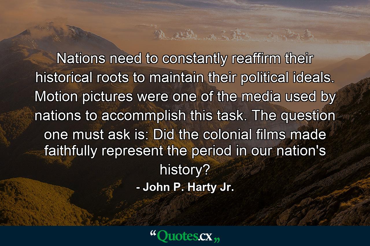 Nations need to constantly reaffirm their historical roots to maintain their political ideals. Motion pictures were one of the media used by nations to accommplish this task. The question one must ask is: Did the colonial films made faithfully represent the period in our nation's history? - Quote by John P. Harty Jr.