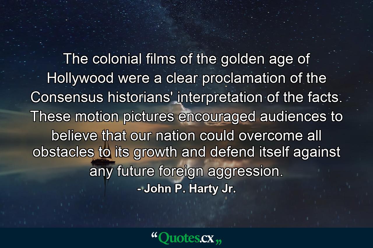 The colonial films of the golden age of Hollywood were a clear proclamation of the Consensus historians' interpretation of the facts. These motion pictures encouraged audiences to believe that our nation could overcome all obstacles to its growth and defend itself against any future foreign aggression. - Quote by John P. Harty Jr.