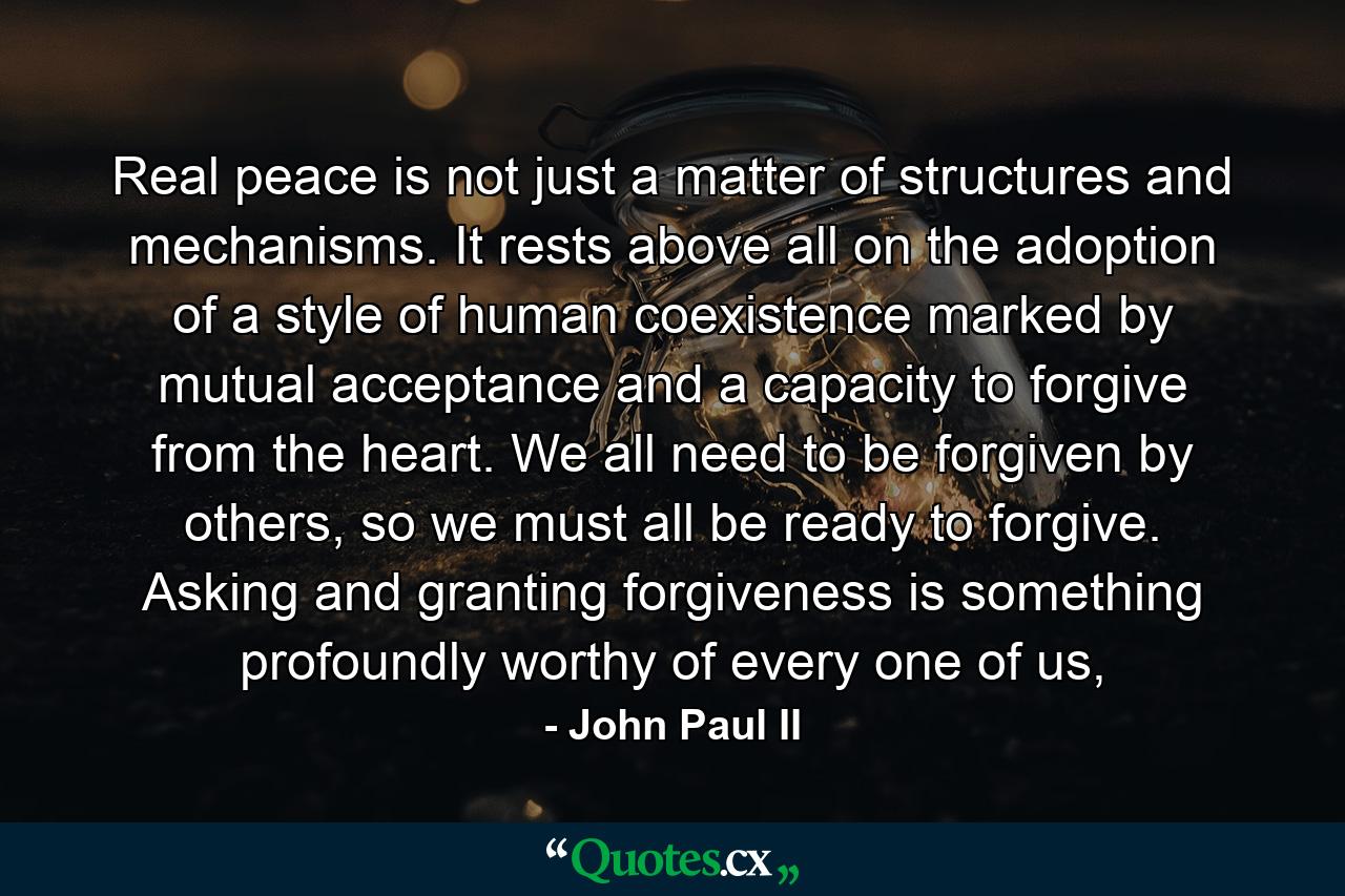 Real peace is not just a matter of structures and mechanisms. It rests above all on the adoption of a style of human coexistence marked by mutual acceptance and a capacity to forgive from the heart. We all need to be forgiven by others, so we must all be ready to forgive. Asking and granting forgiveness is something profoundly worthy of every one of us, - Quote by John Paul II