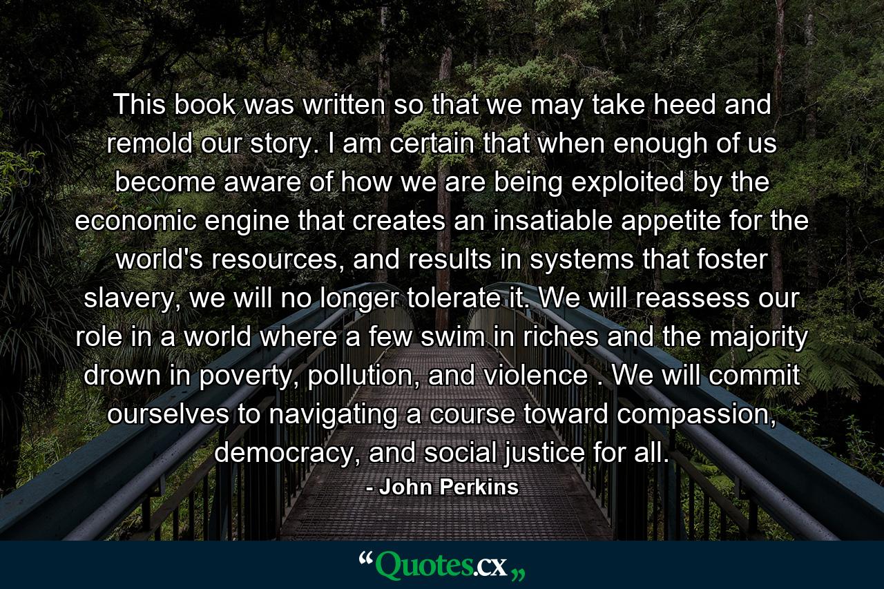 This book was written so that we may take heed and remold our story. I am certain that when enough of us become aware of how we are being exploited by the economic engine that creates an insatiable appetite for the world's resources, and results in systems that foster slavery, we will no longer tolerate it. We will reassess our role in a world where a few swim in riches and the majority drown in poverty, pollution, and violence . We will commit ourselves to navigating a course toward compassion, democracy, and social justice for all. - Quote by John Perkins