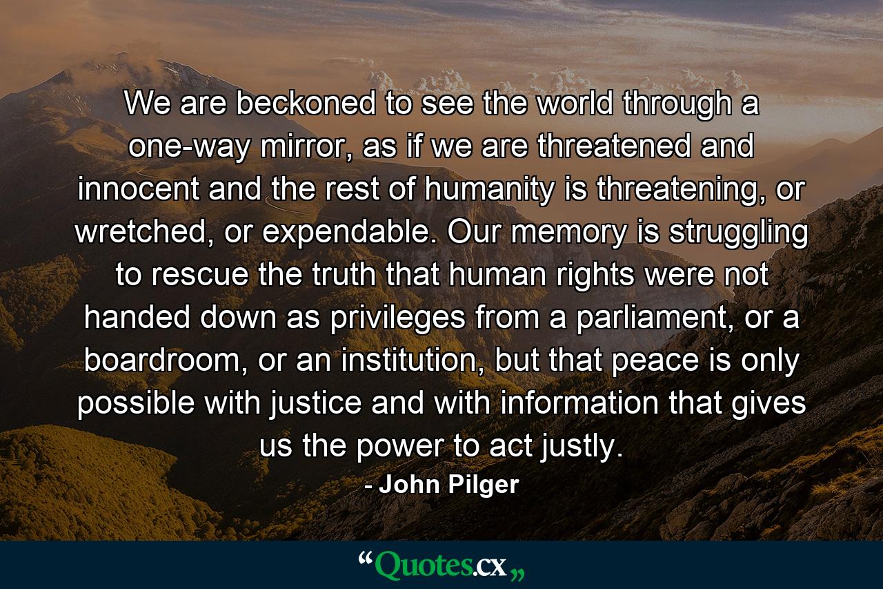 We are beckoned to see the world through a one-way mirror, as if we are threatened and innocent and the rest of humanity is threatening, or wretched, or expendable. Our memory is struggling to rescue the truth that human rights were not handed down as privileges from a parliament, or a boardroom, or an institution, but that peace is only possible with justice and with information that gives us the power to act justly. - Quote by John Pilger