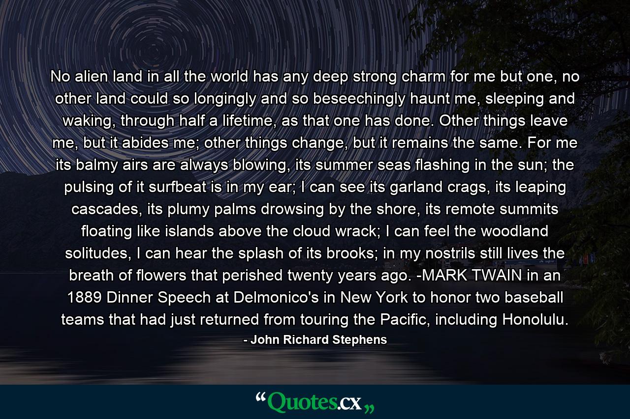 No alien land in all the world has any deep strong charm for me but one, no other land could so longingly and so beseechingly haunt me, sleeping and waking, through half a lifetime, as that one has done. Other things leave me, but it abides me; other things change, but it remains the same. For me its balmy airs are always blowing, its summer seas flashing in the sun; the pulsing of it surfbeat is in my ear; I can see its garland crags, its leaping cascades, its plumy palms drowsing by the shore, its remote summits floating like islands above the cloud wrack; I can feel the woodland solitudes, I can hear the splash of its brooks; in my nostrils still lives the breath of flowers that perished twenty years ago. -MARK TWAIN in an 1889 Dinner Speech at Delmonico's in New York to honor two baseball teams that had just returned from touring the Pacific, including Honolulu. - Quote by John Richard Stephens