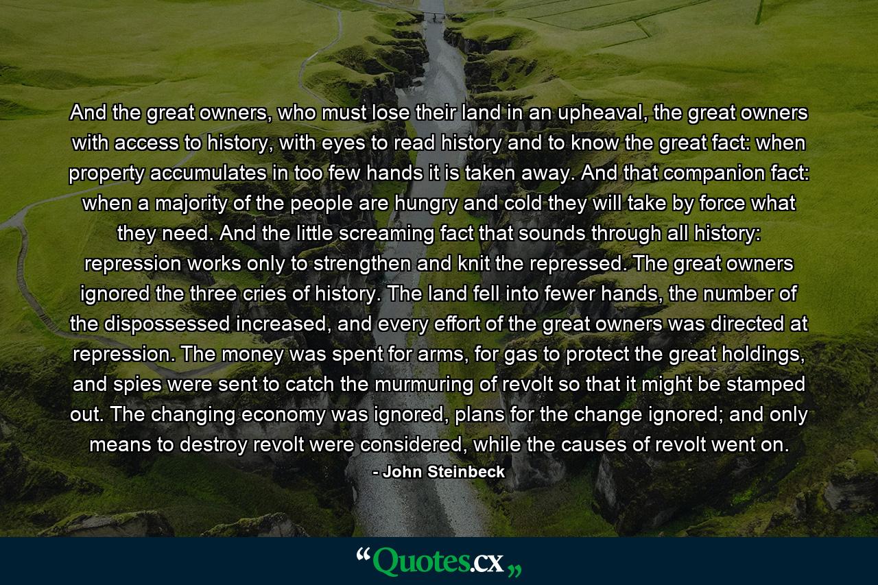 And the great owners, who must lose their land in an upheaval, the great owners with access to history, with eyes to read history and to know the great fact: when property accumulates in too few hands it is taken away. And that companion fact: when a majority of the people are hungry and cold they will take by force what they need. And the little screaming fact that sounds through all history: repression works only to strengthen and knit the repressed. The great owners ignored the three cries of history. The land fell into fewer hands, the number of the dispossessed increased, and every effort of the great owners was directed at repression. The money was spent for arms, for gas to protect the great holdings, and spies were sent to catch the murmuring of revolt so that it might be stamped out. The changing economy was ignored, plans for the change ignored; and only means to destroy revolt were considered, while the causes of revolt went on. - Quote by John Steinbeck