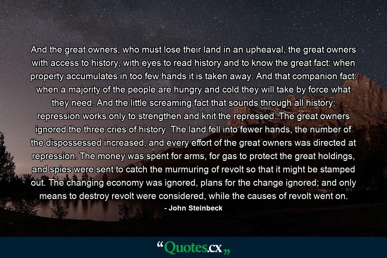 And the great owners, who must lose their land in an upheaval, the great owners with access to history, with eyes to read history and to know the great fact: when property accumulates in too few hands it is taken away. And that companion fact: when a majority of the people are hungry and cold they will take by force what they need. And the little screaming fact that sounds through all history: repression works only to strengthen and knit the repressed. The great owners ignored the three cries of history. The land fell into fewer hands, the number of the dispossessed increased, and every effort of the great owners was directed at repression. The money was spent for arms, for gas to protect the great holdings, and spies were sent to catch the murmuring of revolt so that it might be stamped out. The changing economy was ignored, plans for the change ignored; and only means to destroy revolt were considered, while the causes of revolt went on. - Quote by John Steinbeck