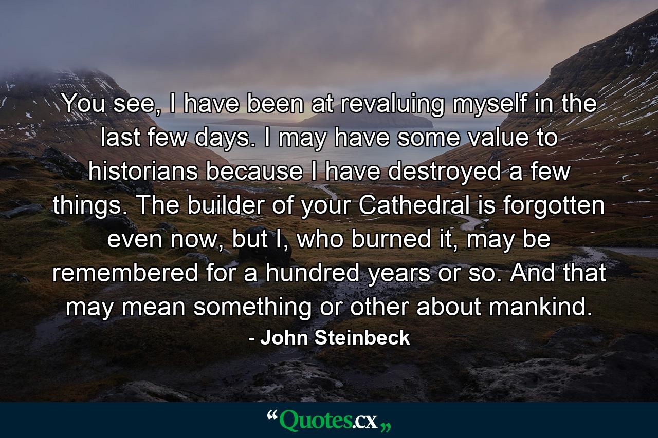 You see, I have been at revaluing myself in the last few days. I may have some value to historians because I have destroyed a few things. The builder of your Cathedral is forgotten even now, but I, who burned it, may be remembered for a hundred years or so. And that may mean something or other about mankind. - Quote by John Steinbeck