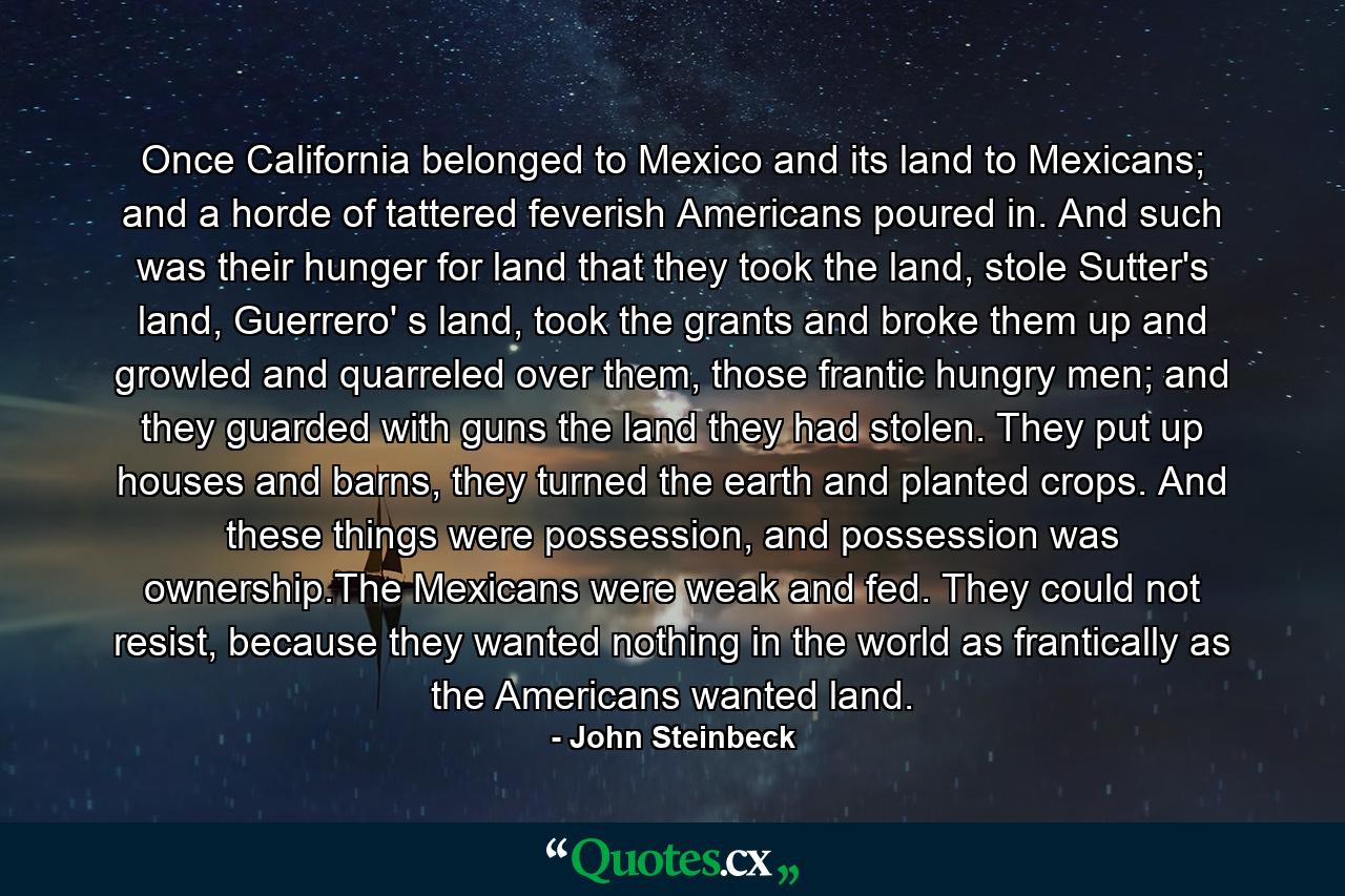 Once California belonged to Mexico and its land to Mexicans; and a horde of tattered feverish Americans poured in. And such was their hunger for land that they took the land, stole Sutter's land, Guerrero' s land, took the grants and broke them up and growled and quarreled over them, those frantic hungry men; and they guarded with guns the land they had stolen. They put up houses and barns, they turned the earth and planted crops. And these things were possession, and possession was ownership.The Mexicans were weak and fed. They could not resist, because they wanted nothing in the world as frantically as the Americans wanted land. - Quote by John Steinbeck