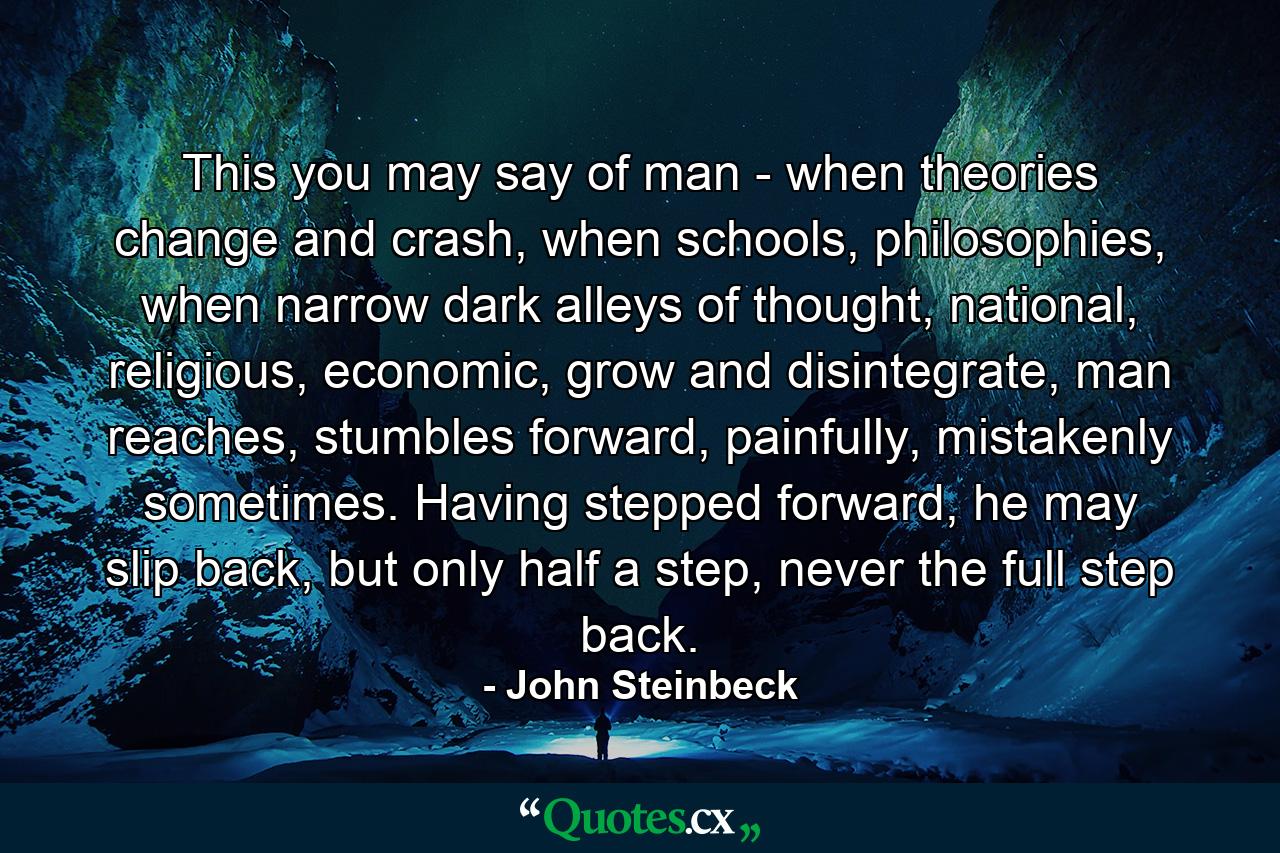 This you may say of man - when theories change and crash, when schools, philosophies, when narrow dark alleys of thought, national, religious, economic, grow and disintegrate, man reaches, stumbles forward, painfully, mistakenly sometimes. Having stepped forward, he may slip back, but only half a step, never the full step back. - Quote by John Steinbeck