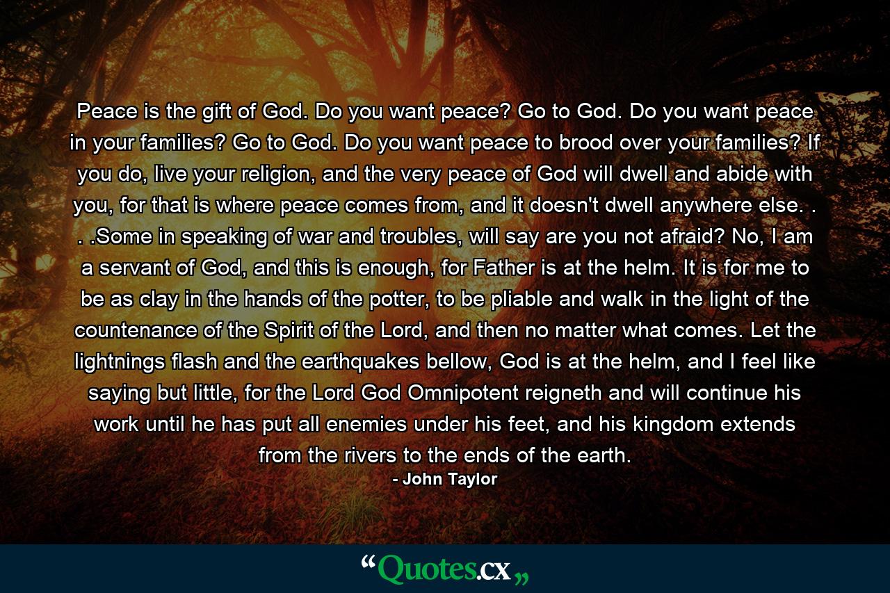 Peace is the gift of God. Do you want peace? Go to God. Do you want peace in your families? Go to God. Do you want peace to brood over your families? If you do, live your religion, and the very peace of God will dwell and abide with you, for that is where peace comes from, and it doesn't dwell anywhere else. . . .Some in speaking of war and troubles, will say are you not afraid? No, I am a servant of God, and this is enough, for Father is at the helm. It is for me to be as clay in the hands of the potter, to be pliable and walk in the light of the countenance of the Spirit of the Lord, and then no matter what comes. Let the lightnings flash and the earthquakes bellow, God is at the helm, and I feel like saying but little, for the Lord God Omnipotent reigneth and will continue his work until he has put all enemies under his feet, and his kingdom extends from the rivers to the ends of the earth. - Quote by John Taylor