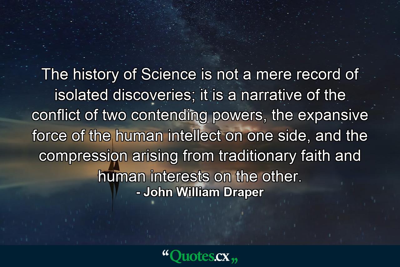 The history of Science is not a mere record of isolated discoveries; it is a narrative of the conflict of two contending powers, the expansive force of the human intellect on one side, and the compression arising from traditionary faith and human interests on the other. - Quote by John William Draper