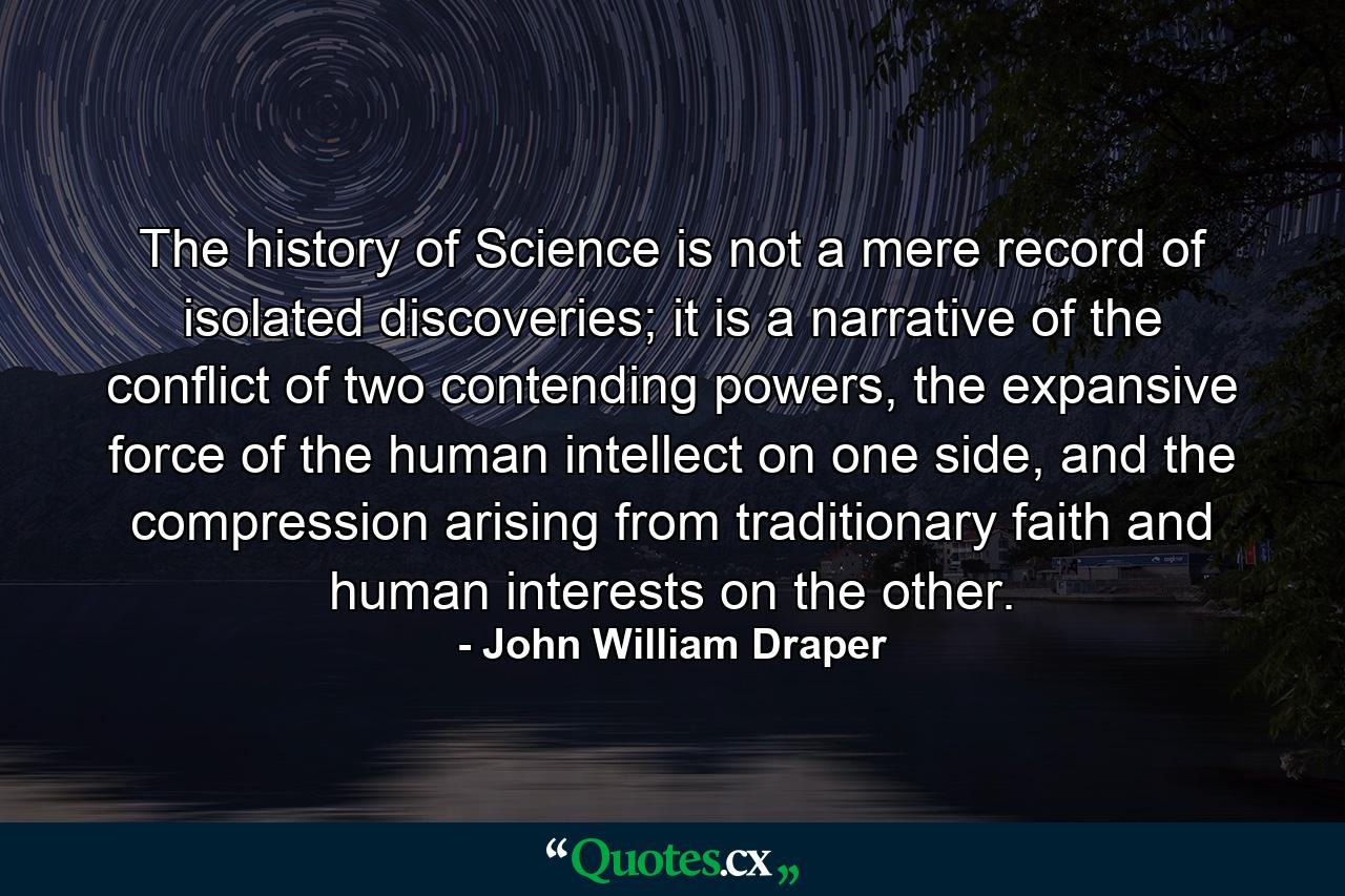 The history of Science is not a mere record of isolated discoveries; it is a narrative of the conflict of two contending powers, the expansive force of the human intellect on one side, and the compression arising from traditionary faith and human interests on the other. - Quote by John William Draper