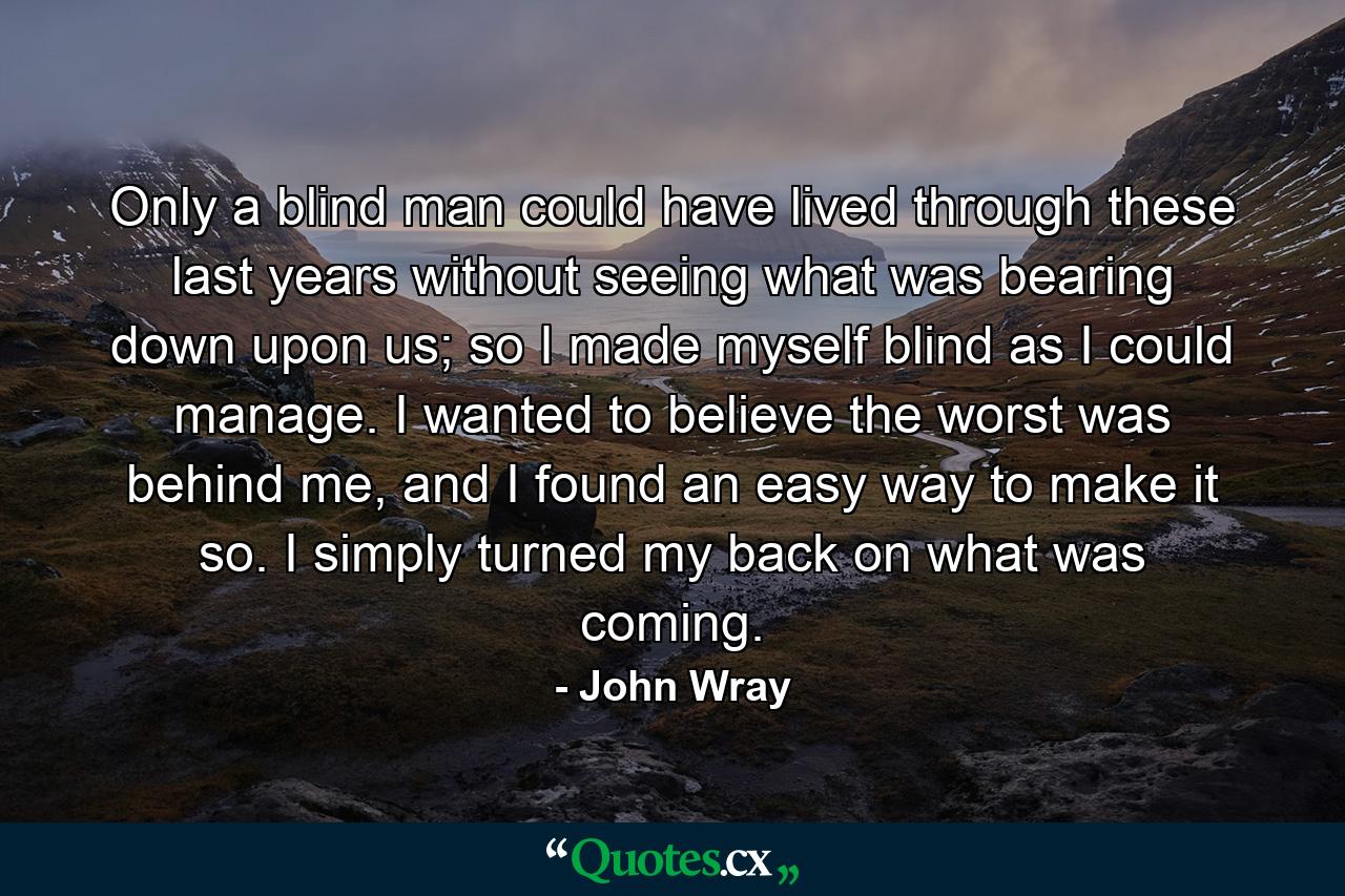 Only a blind man could have lived through these last years without seeing what was bearing down upon us; so I made myself blind as I could manage. I wanted to believe the worst was behind me, and I found an easy way to make it so. I simply turned my back on what was coming. - Quote by John Wray