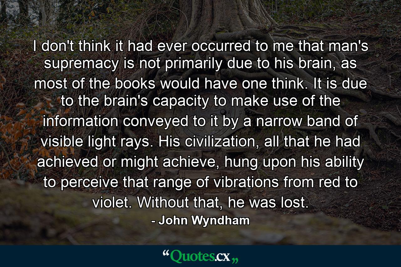 I don't think it had ever occurred to me that man's supremacy is not primarily due to his brain, as most of the books would have one think. It is due to the brain's capacity to make use of the information conveyed to it by a narrow band of visible light rays. His civilization, all that he had achieved or might achieve, hung upon his ability to perceive that range of vibrations from red to violet. Without that, he was lost. - Quote by John Wyndham