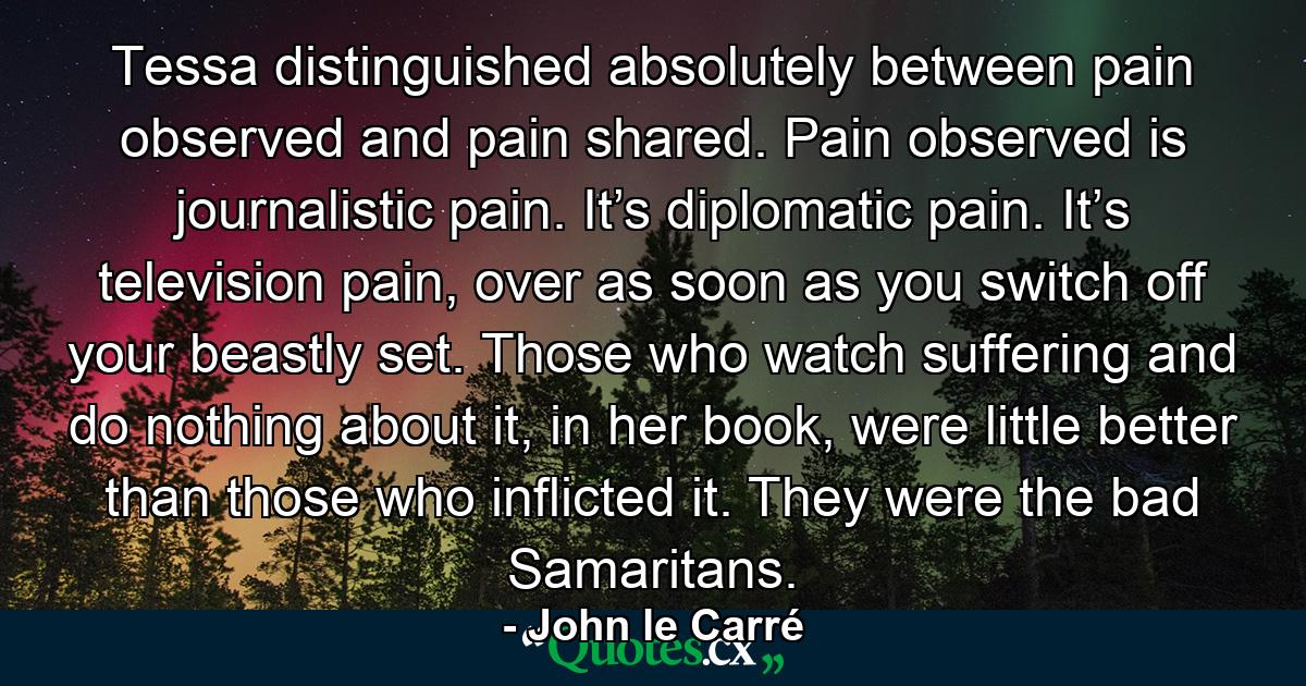 Tessa distinguished absolutely between pain observed and pain shared. Pain observed is journalistic pain. It’s diplomatic pain. It’s television pain, over as soon as you switch off your beastly set. Those who watch suffering and do nothing about it, in her book, were little better than those who inflicted it. They were the bad Samaritans. - Quote by John le Carré