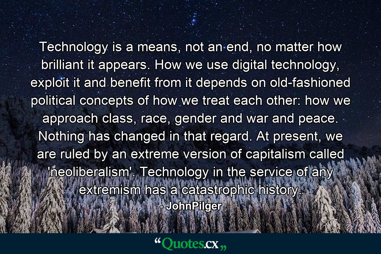 Technology is a means, not an end, no matter how brilliant it appears. How we use digital technology, exploit it and benefit from it depends on old-fashioned political concepts of how we treat each other: how we approach class, race, gender and war and peace. Nothing has changed in that regard. At present, we are ruled by an extreme version of capitalism called 'neoliberalism'. Technology in the service of any extremism has a catastrophic history. - Quote by JohnPilger