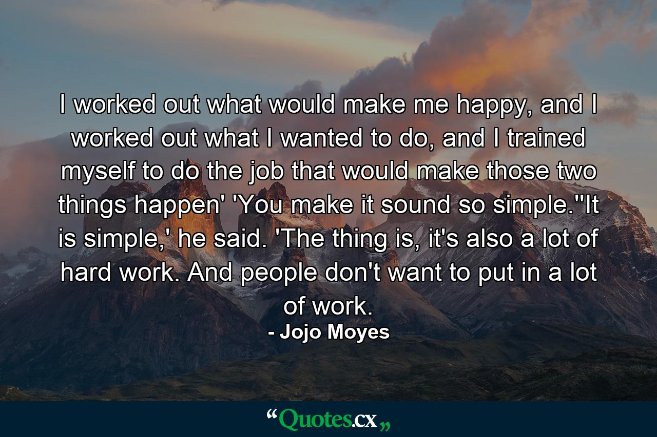 I worked out what would make me happy, and I worked out what I wanted to do, and I trained myself to do the job that would make those two things happen' 'You make it sound so simple.''It is simple,' he said. 'The thing is, it's also a lot of hard work. And people don't want to put in a lot of work. - Quote by Jojo Moyes