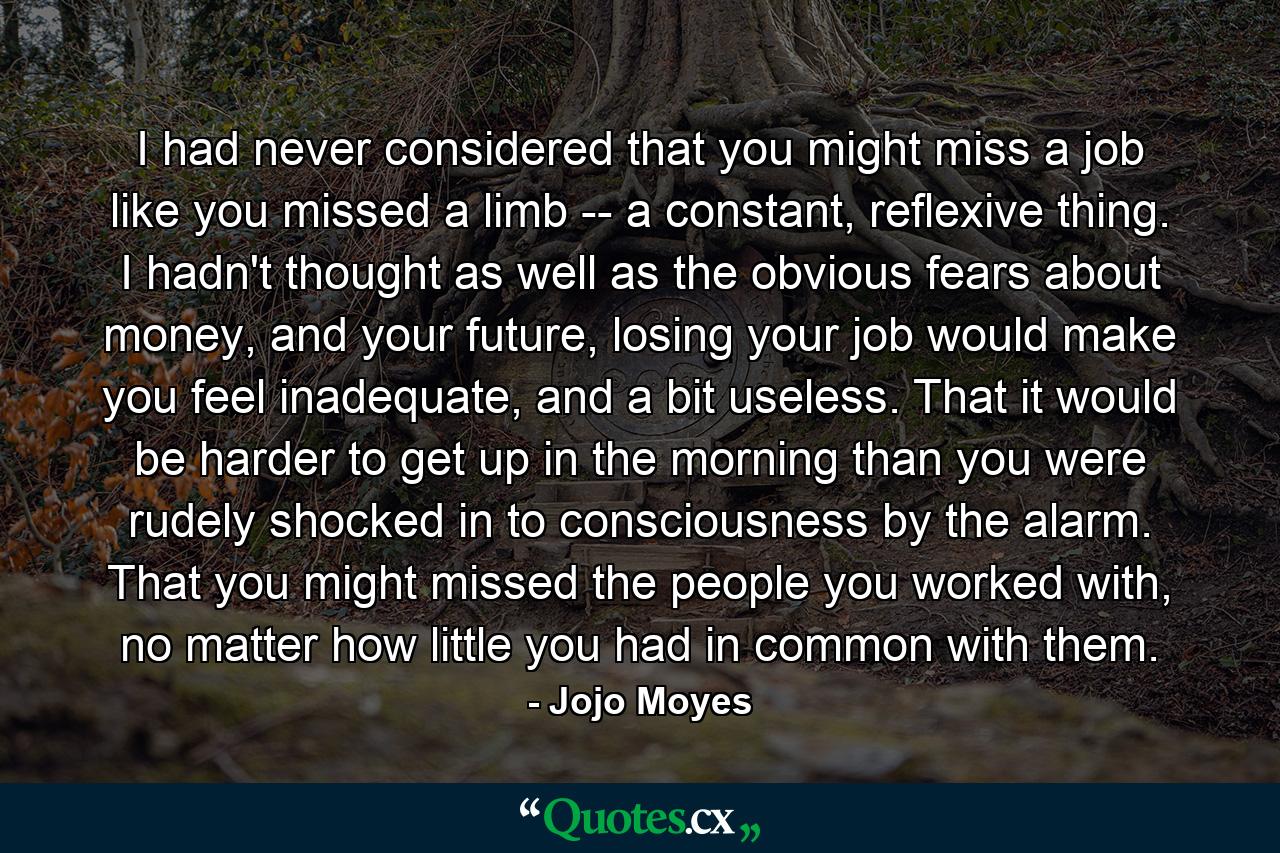 I had never considered that you might miss a job like you missed a limb -- a constant, reflexive thing. I hadn't thought as well as the obvious fears about money, and your future, losing your job would make you feel inadequate, and a bit useless. That it would be harder to get up in the morning than you were rudely shocked in to consciousness by the alarm. That you might missed the people you worked with, no matter how little you had in common with them. - Quote by Jojo Moyes