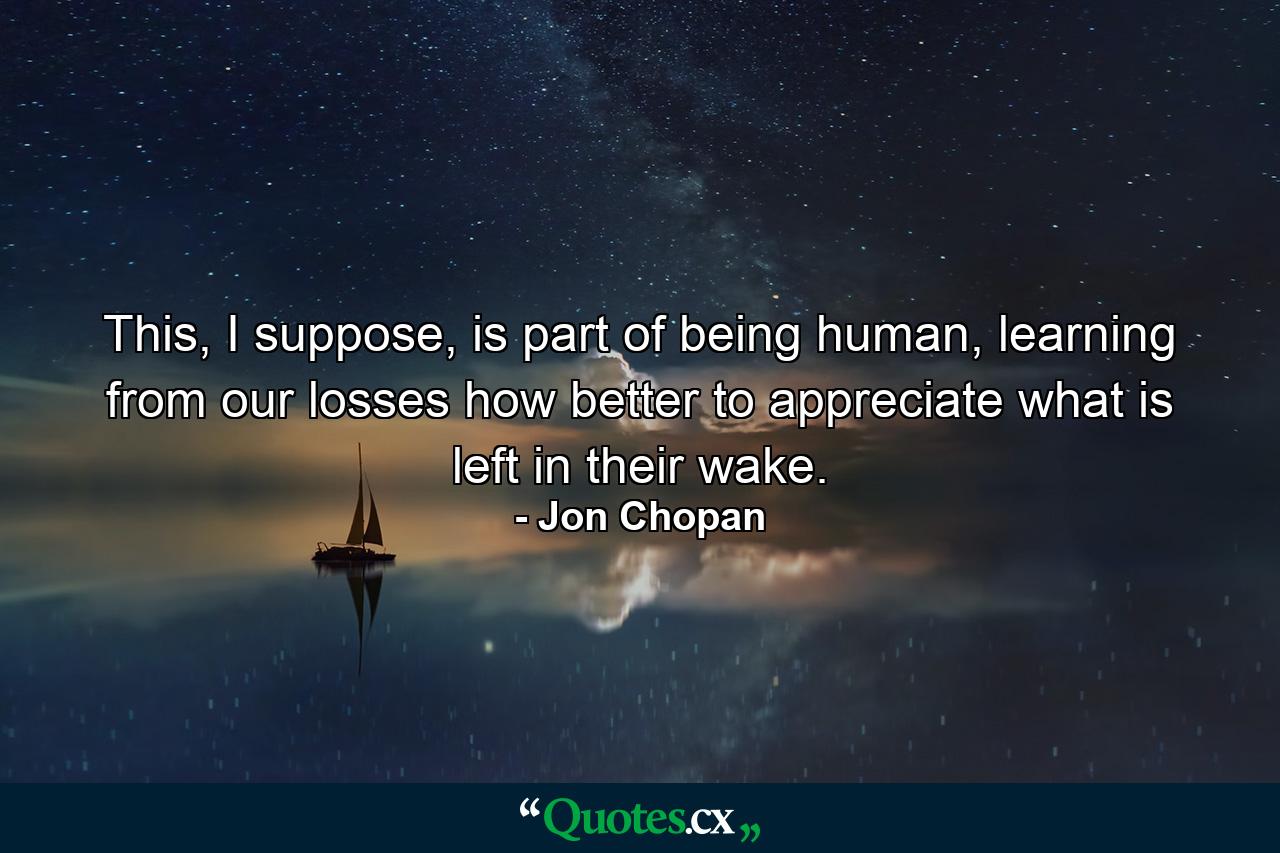 This, I suppose, is part of being human, learning from our losses how better to appreciate what is left in their wake. - Quote by Jon Chopan