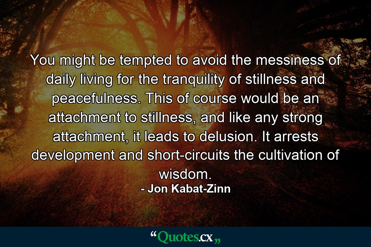 You might be tempted to avoid the messiness of daily living for the tranquility of stillness and peacefulness. This of course would be an attachment to stillness, and like any strong attachment, it leads to delusion. It arrests development and short-circuits the cultivation of wisdom. - Quote by Jon Kabat-Zinn