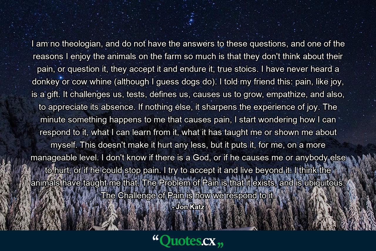 I am no theologian, and do not have the answers to these questions, and one of the reasons I enjoy the animals on the farm so much is that they don't think about their pain, or question it, they accept it and endure it, true stoics. I have never heard a donkey or cow whine (although I guess dogs do). I told my friend this: pain, like joy, is a gift. It challenges us, tests, defines us, causes us to grow, empathize, and also, to appreciate its absence. If nothing else, it sharpens the experience of joy. The minute something happens to me that causes pain, I start wondering how I can respond to it, what I can learn from it, what it has taught me or shown me about myself. This doesn't make it hurt any less, but it puts it, for me, on a more manageable level. I don't know if there is a God, or if he causes me or anybody else to hurt, or if he could stop pain. I try to accept it and live beyond it. I think the animals have taught me that. The Problem of Pain is that it exists, and is ubiquitous. The Challenge of Pain is how we respond to it. - Quote by Jon Katz