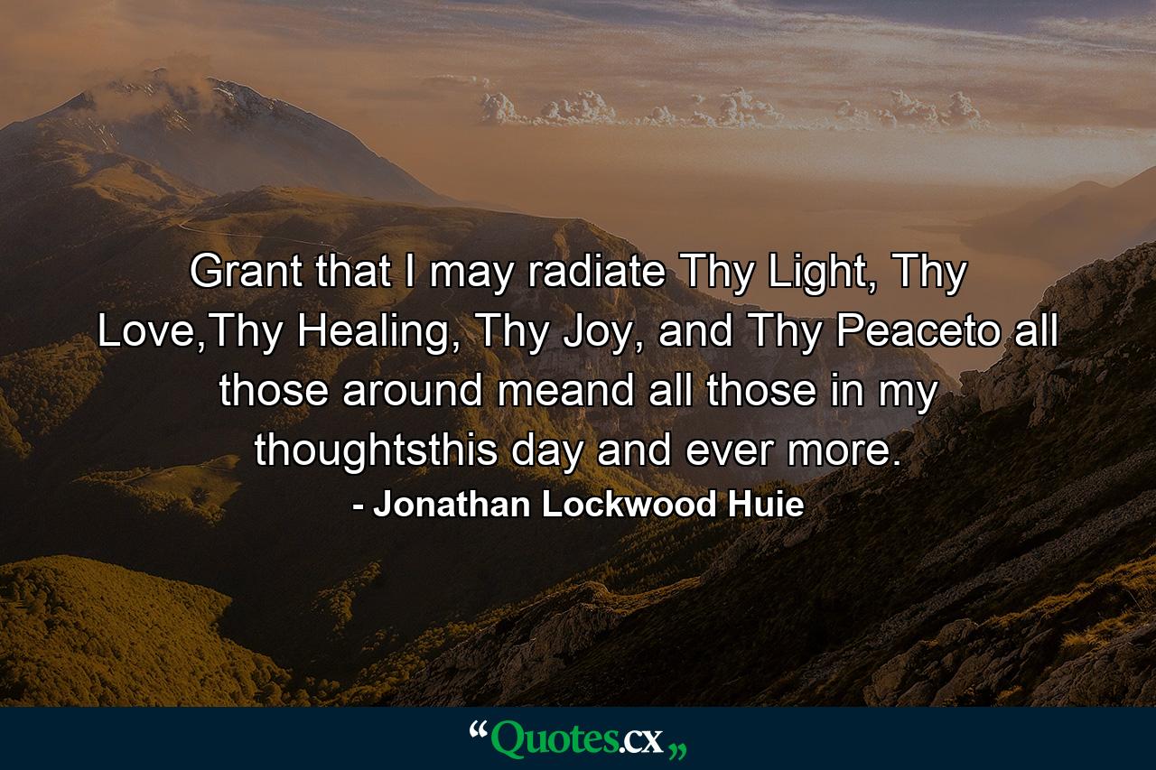 Grant that I may radiate Thy Light, Thy Love,Thy Healing, Thy Joy, and Thy Peaceto all those around meand all those in my thoughtsthis day and ever more. - Quote by Jonathan Lockwood Huie