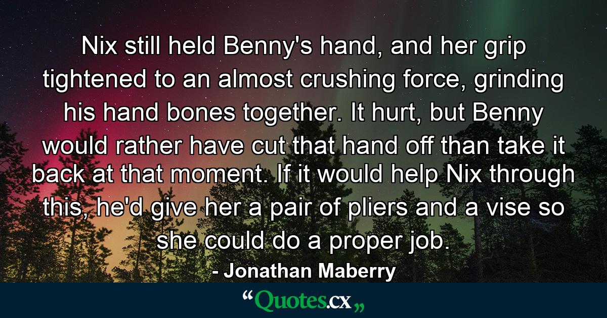 Nix still held Benny's hand, and her grip tightened to an almost crushing force, grinding his hand bones together. It hurt, but Benny would rather have cut that hand off than take it back at that moment. If it would help Nix through this, he'd give her a pair of pliers and a vise so she could do a proper job. - Quote by Jonathan Maberry