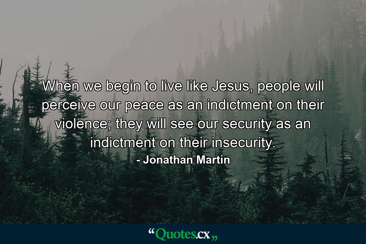 When we begin to live like Jesus, people will perceive our peace as an indictment on their violence; they will see our security as an indictment on their insecurity. - Quote by Jonathan Martin