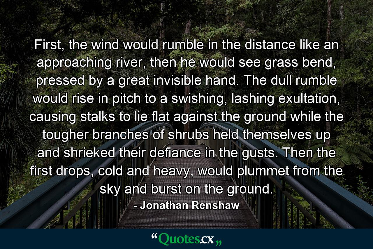 First, the wind would rumble in the distance like an approaching river, then he would see grass bend, pressed by a great invisible hand. The dull rumble would rise in pitch to a swishing, lashing exultation, causing stalks to lie flat against the ground while the tougher branches of shrubs held themselves up and shrieked their defiance in the gusts. Then the first drops, cold and heavy, would plummet from the sky and burst on the ground. - Quote by Jonathan Renshaw