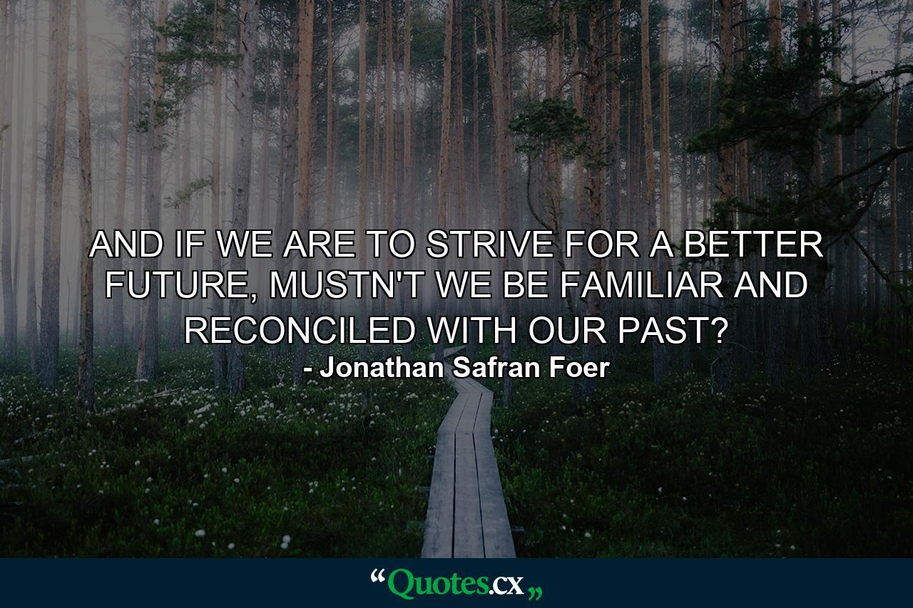 AND IF WE ARE TO STRIVE FOR A BETTER FUTURE, MUSTN'T WE BE FAMILIAR AND RECONCILED WITH OUR PAST? - Quote by Jonathan Safran Foer