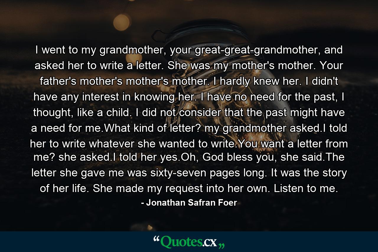 I went to my grandmother, your great-great-grandmother, and asked her to write a letter. She was my mother's mother. Your father's mother's mother's mother. I hardly knew her. I didn't have any interest in knowing her. I have no need for the past, I thought, like a child. I did not consider that the past might have a need for me.What kind of letter? my grandmother asked.I told her to write whatever she wanted to write.You want a letter from me? she asked.I told her yes.Oh, God bless you, she said.The letter she gave me was sixty-seven pages long. It was the story of her life. She made my request into her own. Listen to me. - Quote by Jonathan Safran Foer