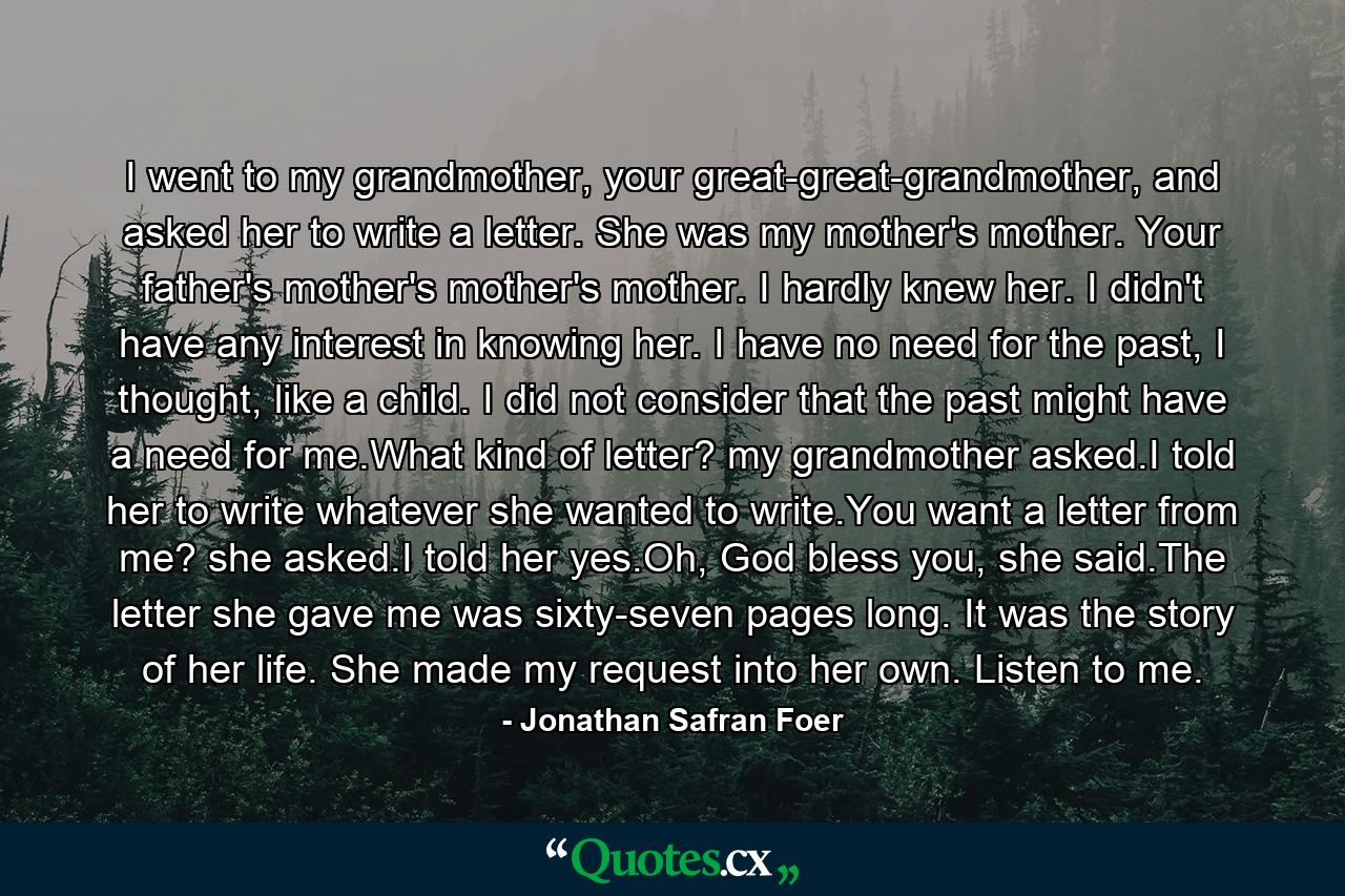 I went to my grandmother, your great-great-grandmother, and asked her to write a letter. She was my mother's mother. Your father's mother's mother's mother. I hardly knew her. I didn't have any interest in knowing her. I have no need for the past, I thought, like a child. I did not consider that the past might have a need for me.What kind of letter? my grandmother asked.I told her to write whatever she wanted to write.You want a letter from me? she asked.I told her yes.Oh, God bless you, she said.The letter she gave me was sixty-seven pages long. It was the story of her life. She made my request into her own. Listen to me. - Quote by Jonathan Safran Foer