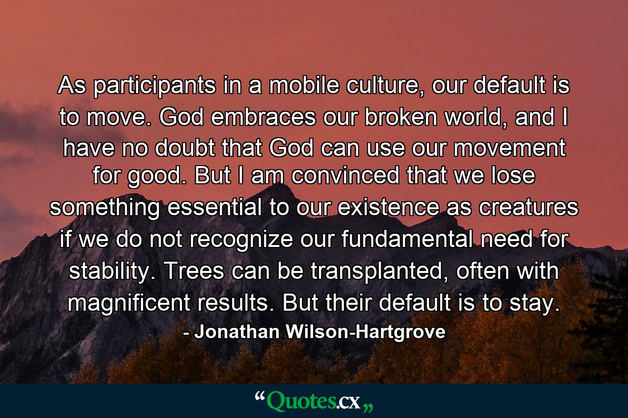 As participants in a mobile culture, our default is to move. God embraces our broken world, and I have no doubt that God can use our movement for good. But I am convinced that we lose something essential to our existence as creatures if we do not recognize our fundamental need for stability. Trees can be transplanted, often with magnificent results. But their default is to stay. - Quote by Jonathan Wilson-Hartgrove