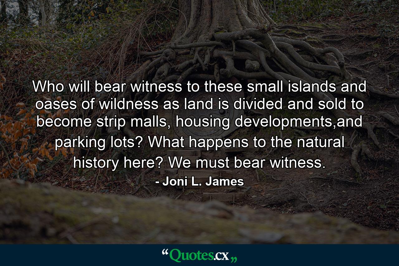 Who will bear witness to these small islands and oases of wildness as land is divided and sold to become strip malls, housing developments,and parking lots? What happens to the natural history here? We must bear witness. - Quote by Joni L. James