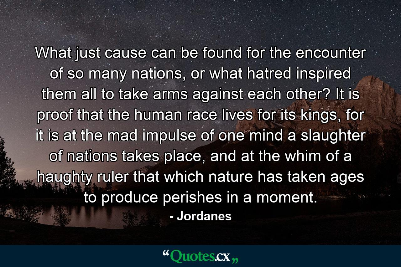 What just cause can be found for the encounter of so many nations, or what hatred inspired them all to take arms against each other? It is proof that the human race lives for its kings, for it is at the mad impulse of one mind a slaughter of nations takes place, and at the whim of a haughty ruler that which nature has taken ages to produce perishes in a moment. - Quote by Jordanes