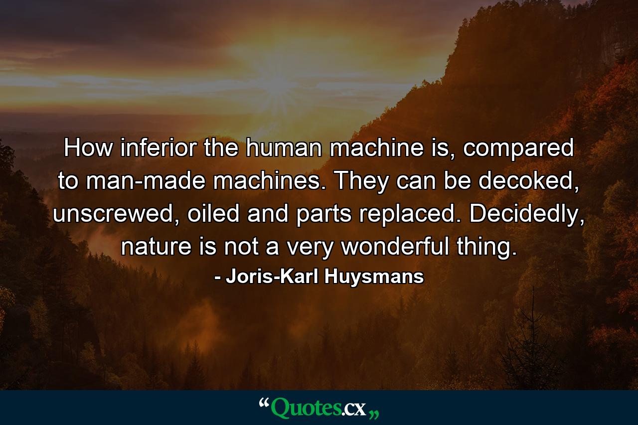 How inferior the human machine is, compared to man-made machines. They can be decoked, unscrewed, oiled and parts replaced. Decidedly, nature is not a very wonderful thing. - Quote by Joris-Karl Huysmans