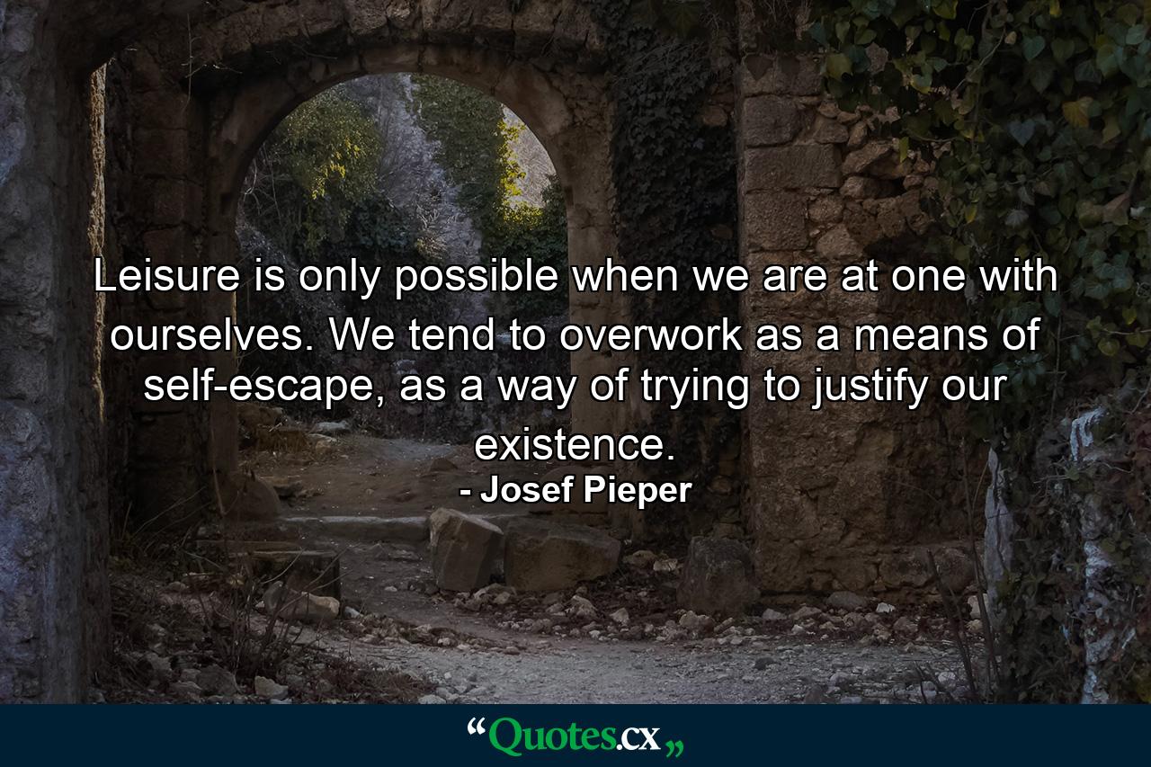 Leisure is only possible when we are at one with ourselves. We tend to overwork as a means of self-escape, as a way of trying to justify our existence. - Quote by Josef Pieper